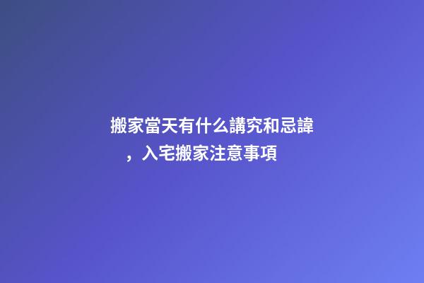 搬家當天有什么講究和忌諱，入宅搬家注意事項